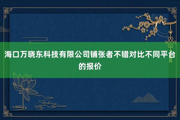 海口万晓东科技有限公司铺张者不错对比不同平台的报价